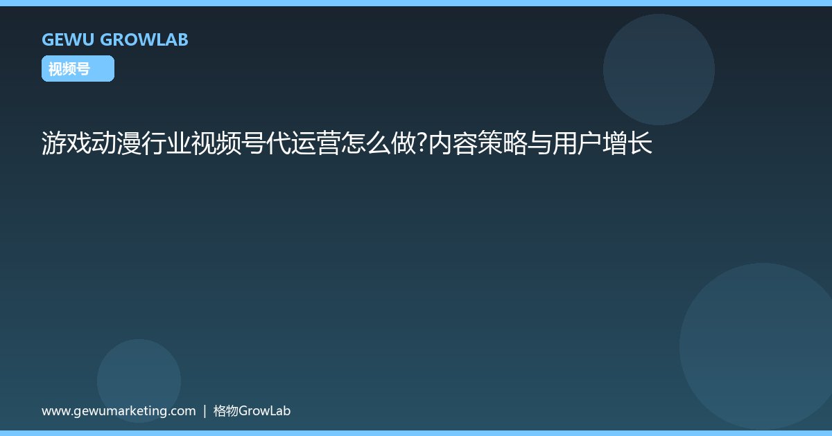 游戏动漫行业视频号代运营怎么做？内容策略与用户增长