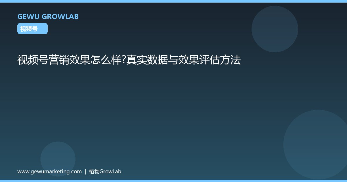 视频号营销效果怎么样？真实数据与效果评估方法